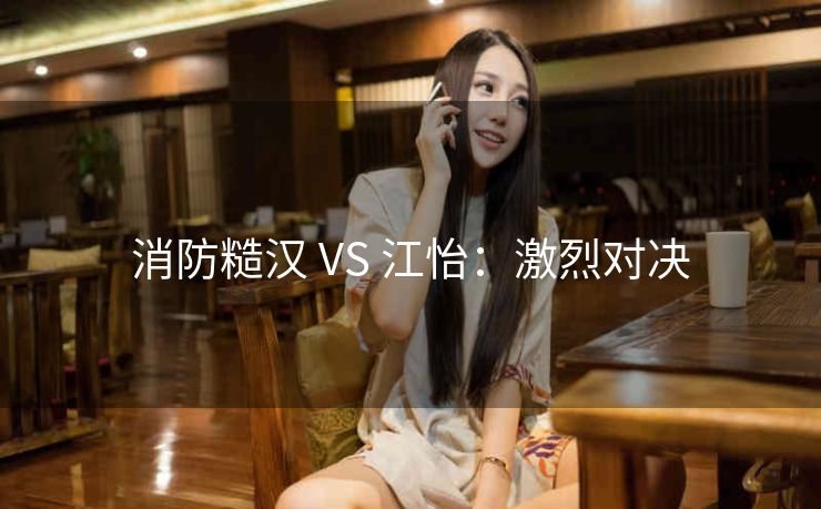 消防糙汉 VS 江怡：激烈对决