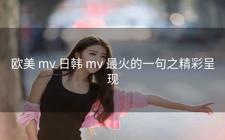 欧美 mv 日韩 mv 最火的一句之精彩呈现