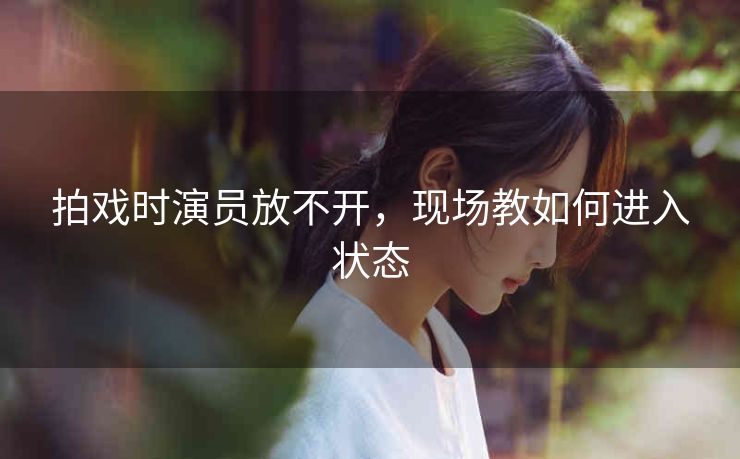 拍戏时演员放不开，现场教如何进入状态