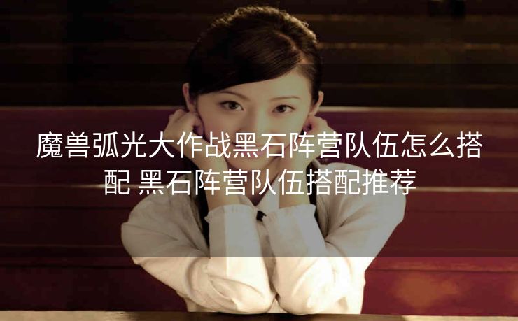 魔兽弧光大作战黑石阵营队伍怎么搭配 黑石阵营队伍搭配推荐