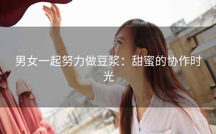 男女一起努力做豆浆：甜蜜的协作时光