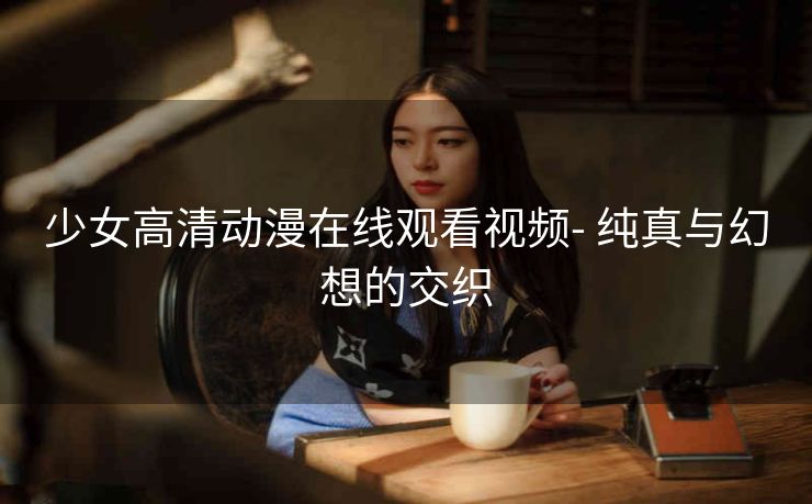 少女高清动漫在线观看视频- 纯真与幻想的交织