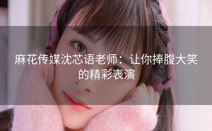 麻花传媒沈芯语老师：让你捧腹大笑的精彩表演
