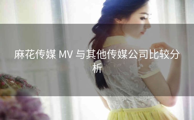 麻花传媒 MV 与其他传媒公司比较分析