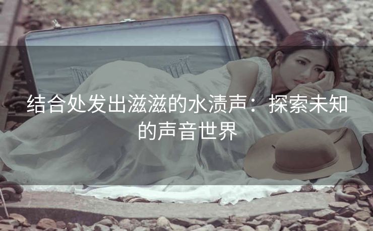 结合处发出滋滋的水渍声：探索未知的声音世界