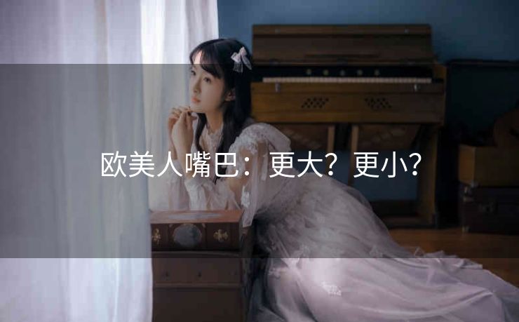 欧美人嘴巴：更大？更小？