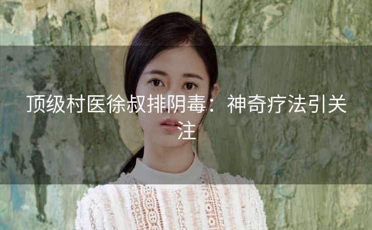 顶级村医徐叔排阴毒：神奇疗法引关注