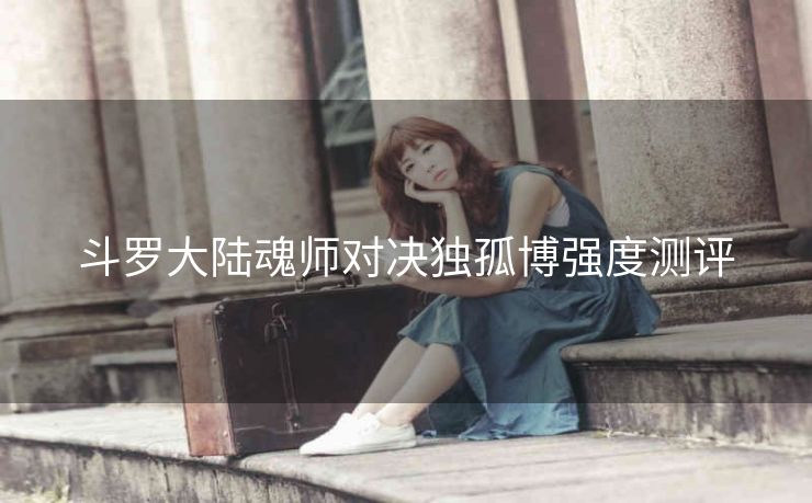 斗罗大陆魂师对决独孤博强度测评