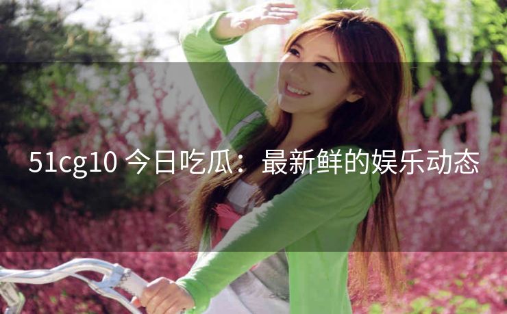51cg10 今日吃瓜：最新鲜的娱乐动态