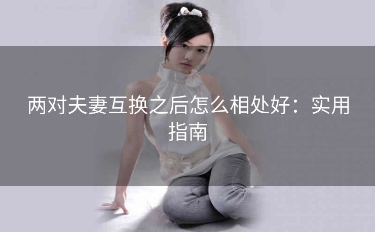 两对夫妻互换之后怎么相处好：实用指南
