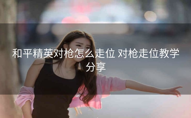 和平精英对枪怎么走位 对枪走位教学分享