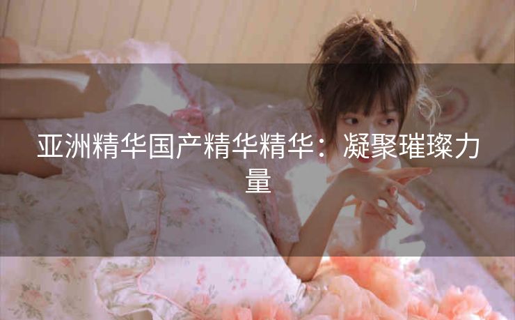 亚洲精华国产精华精华：凝聚璀璨力量