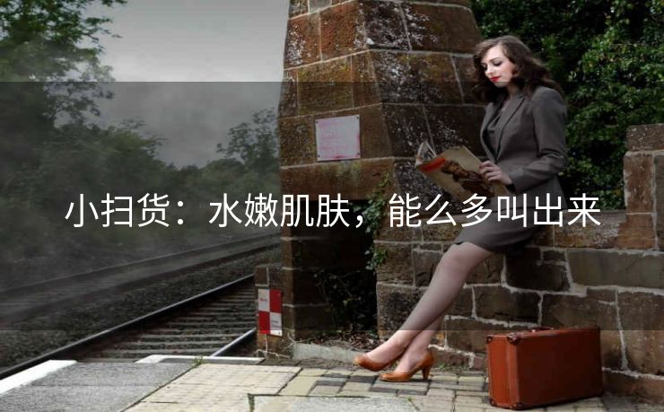 小扫货：水嫩肌肤，能么多叫出来