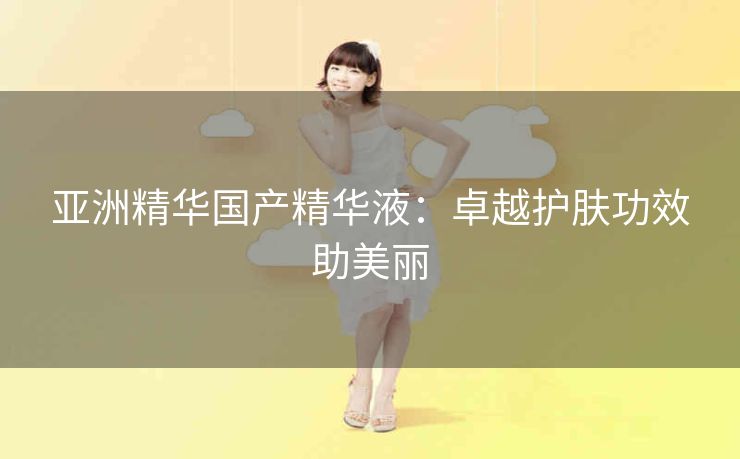 亚洲精华国产精华液：卓越护肤功效助美丽