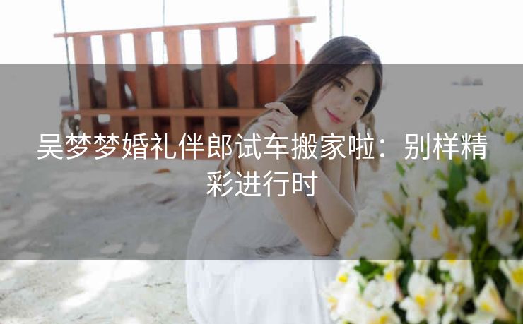 吴梦梦婚礼伴郎试车搬家啦：别样精彩进行时