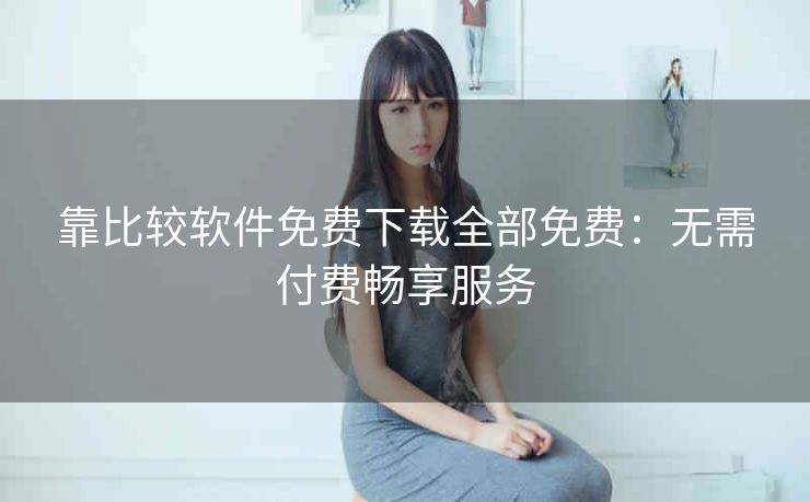 靠比较软件免费下载全部免费：无需付费畅享服务