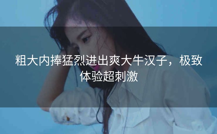 粗大内捧猛烈进出爽大牛汉子，极致体验超刺激