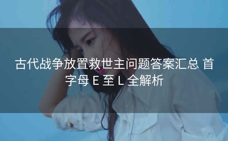 古代战争放置救世主问题答案汇总 首字母 E 至 L 全解析