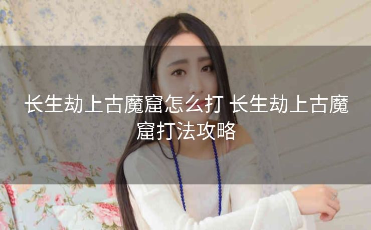 长生劫上古魔窟怎么打 长生劫上古魔窟打法攻略