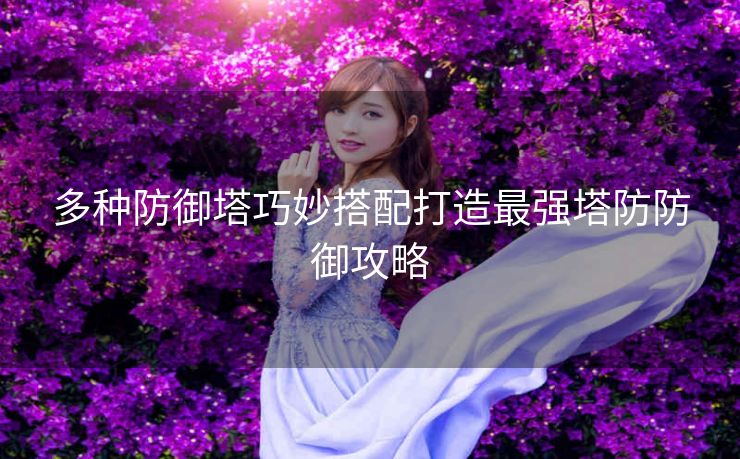 多种防御塔巧妙搭配打造最强塔防防御攻略