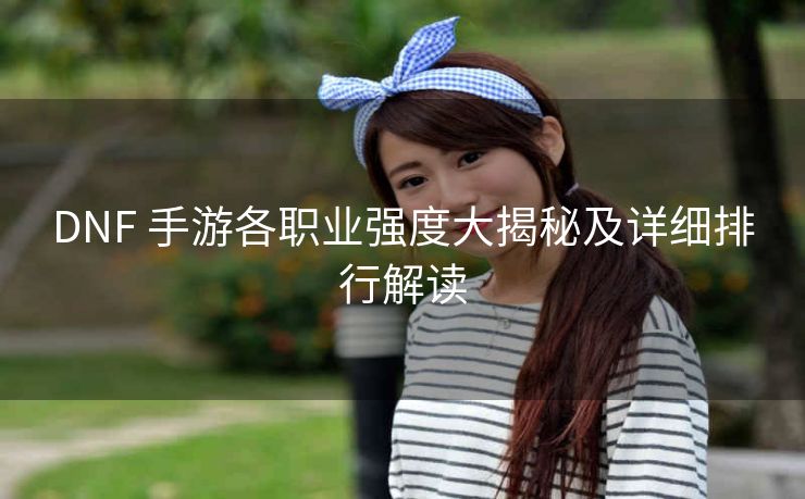 DNF 手游各职业强度大揭秘及详细排行解读