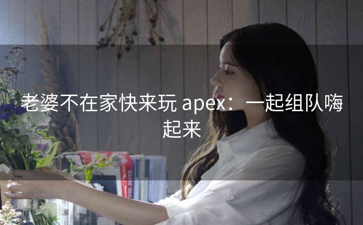 老婆不在家快来玩 apex：一起组队嗨起来
