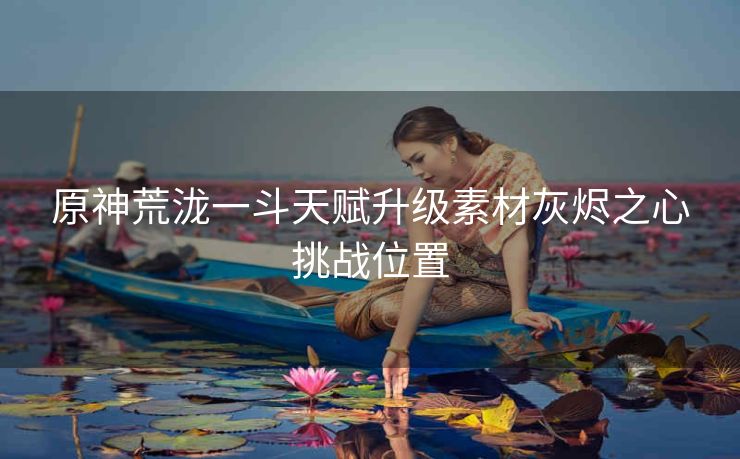 原神荒泷一斗天赋升级素材灰烬之心挑战位置