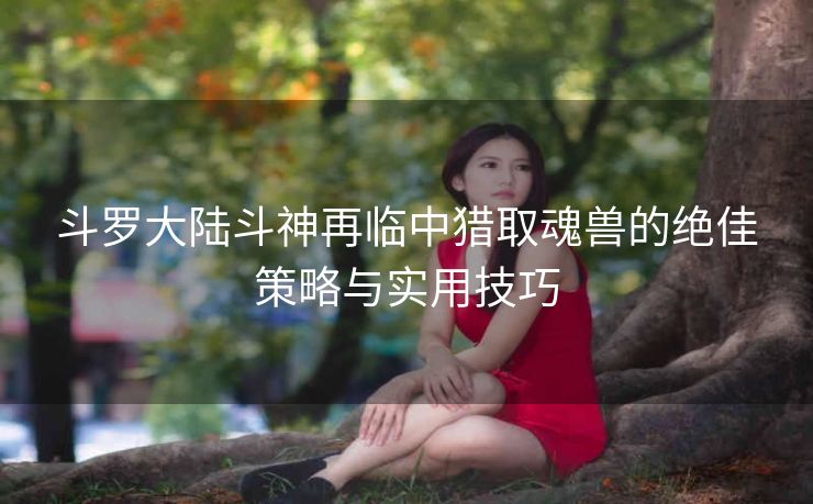 斗罗大陆斗神再临中猎取魂兽的绝佳策略与实用技巧