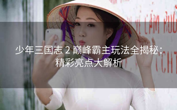 少年三国志 2 巅峰霸主玩法全揭秘：精彩亮点大解析