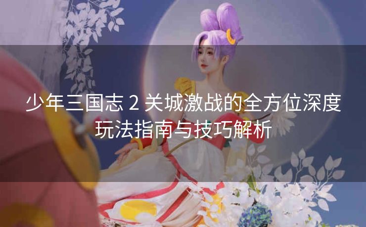 少年三国志 2 关城激战的全方位深度玩法指南与技巧解析