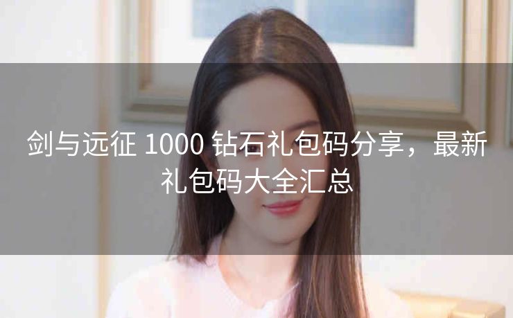 剑与远征 1000 钻石礼包码分享，最新礼包码大全汇总