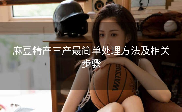 麻豆精产三产最简单处理方法及相关步骤