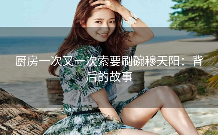 厨房一次又一次索要刷碗穆天阳：背后的故事