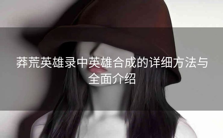 莽荒英雄录中英雄合成的详细方法与全面介绍