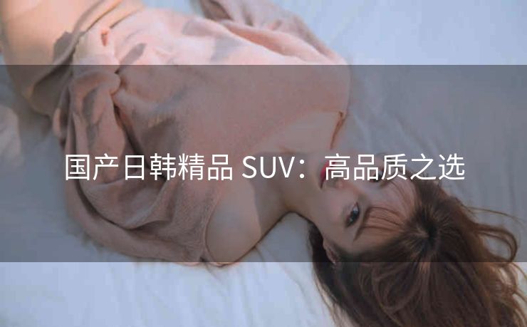 国产日韩精品 SUV：高品质之选