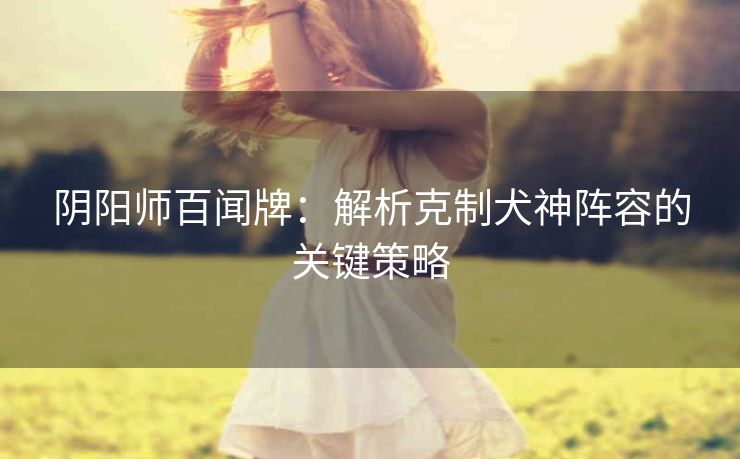 阴阳师百闻牌：解析克制犬神阵容的关键策略