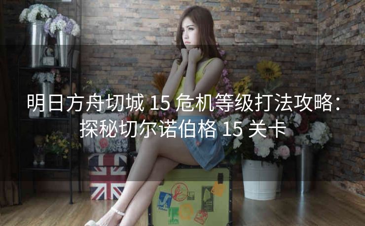 明日方舟切城 15 危机等级打法攻略：探秘切尔诺伯格 15 关卡