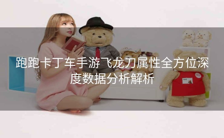 跑跑卡丁车手游飞龙刀属性全方位深度数据分析解析
