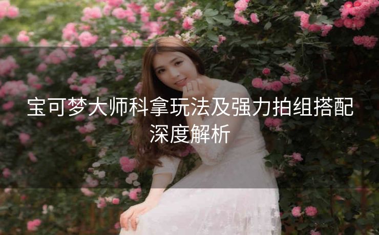 宝可梦大师科拿玩法及强力拍组搭配深度解析