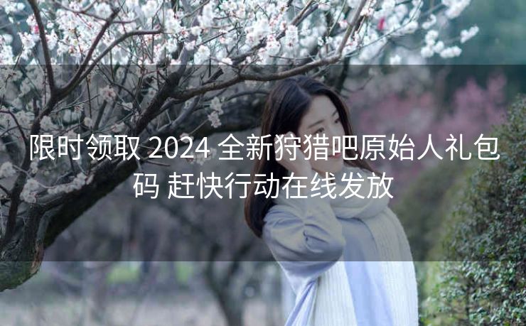 限时领取 2024 全新狩猎吧原始人礼包码 赶快行动在线发放