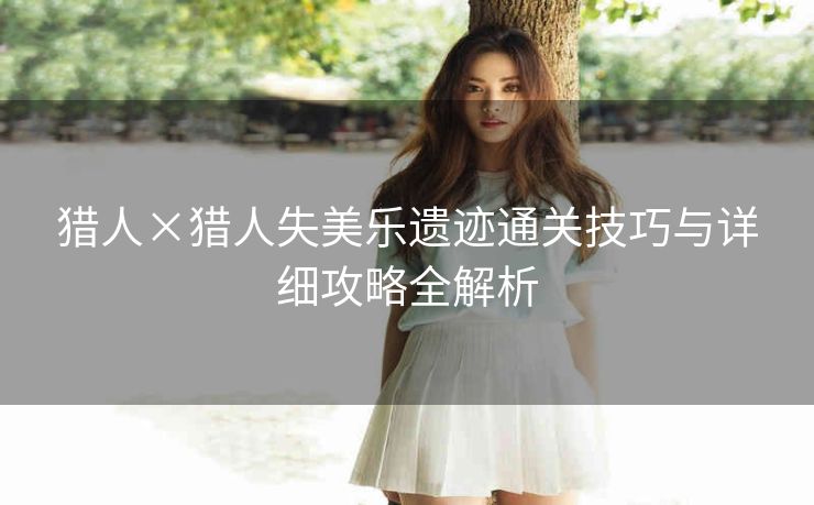 猎人×猎人失美乐遗迹通关技巧与详细攻略全解析