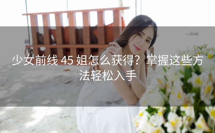 少女前线 45 姐怎么获得？掌握这些方法轻松入手