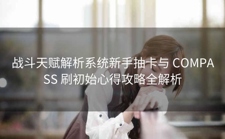 战斗天赋解析系统新手抽卡与 COMPASS 刷初始心得攻略全解析