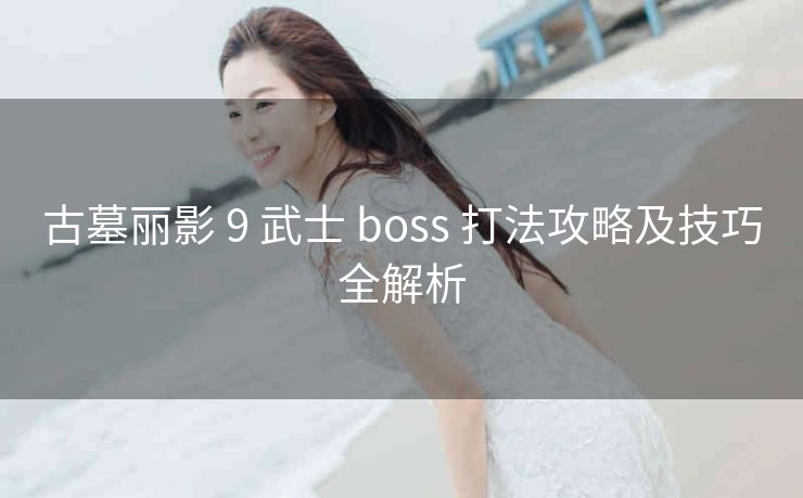 古墓丽影 9 武士 boss 打法攻略及技巧全解析