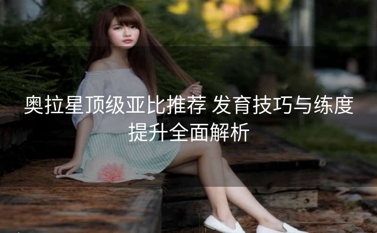 奥拉星顶级亚比推荐 发育技巧与练度提升全面解析