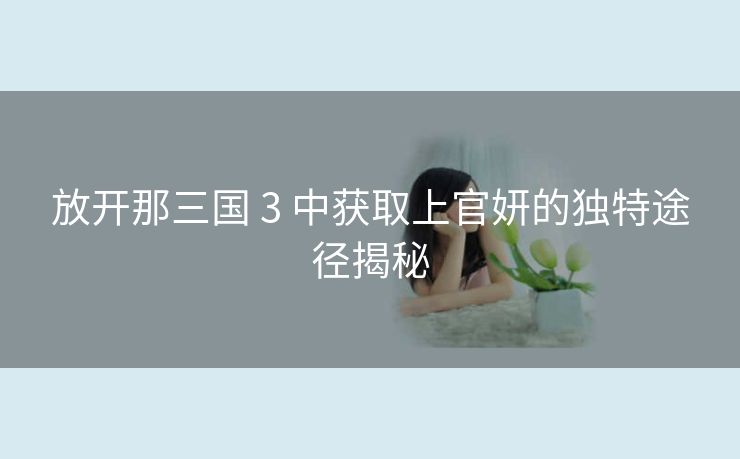 放开那三国 3 中获取上官妍的独特途径揭秘