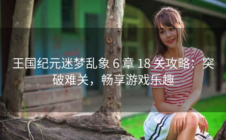 王国纪元迷梦乱象 6 章 18 关攻略：突破难关，畅享游戏乐趣