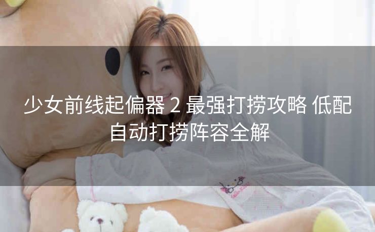 少女前线起偏器 2 最强打捞攻略 低配自动打捞阵容全解