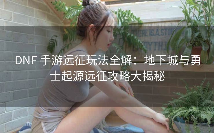DNF 手游远征玩法全解：地下城与勇士起源远征攻略大揭秘