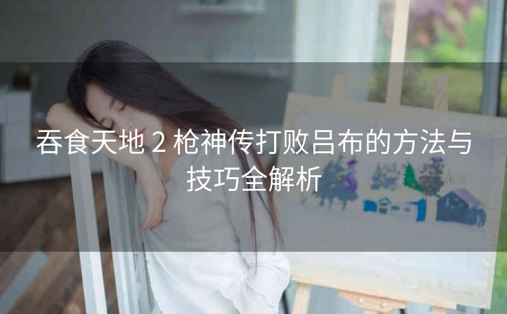 吞食天地 2 枪神传打败吕布的方法与技巧全解析
